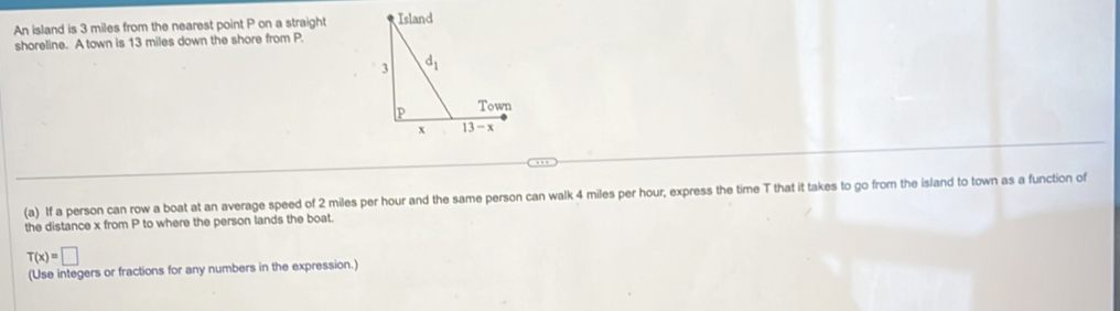 An island is 3 miles from the nearest point P on a straight 
shoreline. A town is 13 miles down the shore from P.
(a) If a person can row a boat at an average speed of 2 miles per hour and the same person can walk 4 miles per hour, express the time T that it takes to go from the island to town as a function of
the distance x from P to where the person lands the boat.
T(x)=□
(Use integers or fractions for any numbers in the expression.)