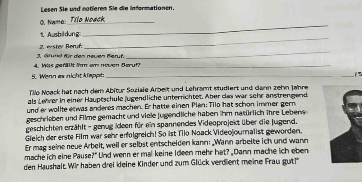 Lesen Sie und notieren Sie die Informationen. 
_ 
0. Name: _Tilo Noack 
_ 
1、 Ausbildung: 
2. erster Beruf: 
3. Grund für den neuen Beruf: 
_ 
4. Was gefällt ihm am neuen Beruf?_ 
5. Wenn es nicht klappt:_ 
_15 
Tilo Noack hat nach dem Abitur Soziale Arbeit und Lehramt studiert und dann zehn Jahre 
als Lehrer in einer Hauptschule Jugendliche unterrichtet. Aber das war sehr anstrengend 
und er wollte etwas anderes machen. Er hatte einen Plan: Tilo hat schon immer gern 
geschrieben und Filme gemacht und viele Jugendliche haben ihm natürlich ihre Lebens- 
geschichten erzählt - genug Ideen für ein spannendes Videoprojekt über die Jugend. 
Gleich der erste Film war sehr erfolgreich! So ist Tilo Noack Videojournalist geworden. 
Er mag seine neue Arbeit, weil er selbst entscheiden kann: „Wann arbeite ich und wann 
mache ich eine Pause?” Und wenn er mal keine Ideen mehr hat? „Dann mache ich eben 
den Haushalt. Wir haben drei kleine Kinder und zum Glück verdient meine Frau gut!'