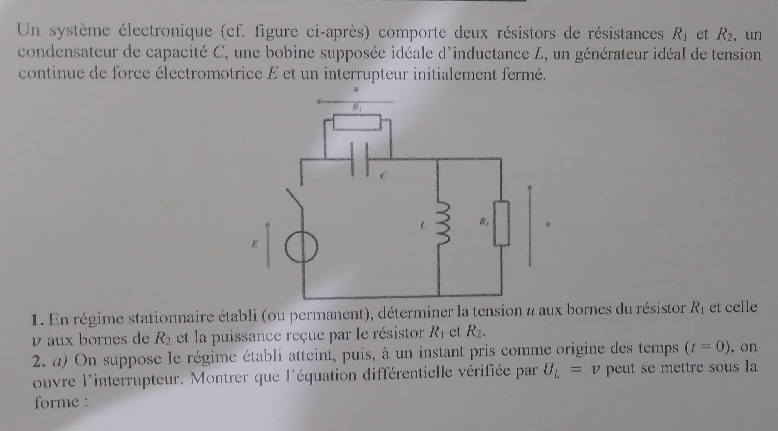 Un système électronique (cf. figure ci-après) comporte deux résistors de résistances R_1 et R_2, ,un
condensateur de capacité C, une bobine supposée idéale d'inductance L, un générateur idéal de tension
continue de force électromotrice E et un interrupteur initialement fermé.
1. En régime stationnaire établi (ou permanent), déterminer la tension # aux bornes du résistor R_1 et celle
v aux bornes de R_2 et la puissance reçue par le résistor R_1 et R_2.
2. a) On suppose le régime établi atteint, puis, à un instant pris comme origine des temps (t=0) , on
ouvre l'interrupteur. Montrer que l'équation différentielle vérifiée par U_L=v peut se mettre sous la 
forme :