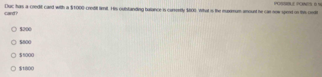 POSSIBLE POINTS: 0.16
Duc has a credit card with a $1000 credit limit. His outstanding balance is currently $800. What is the maximum amount he can now spend on this credit
card?
$200
$800
$1000
$1800