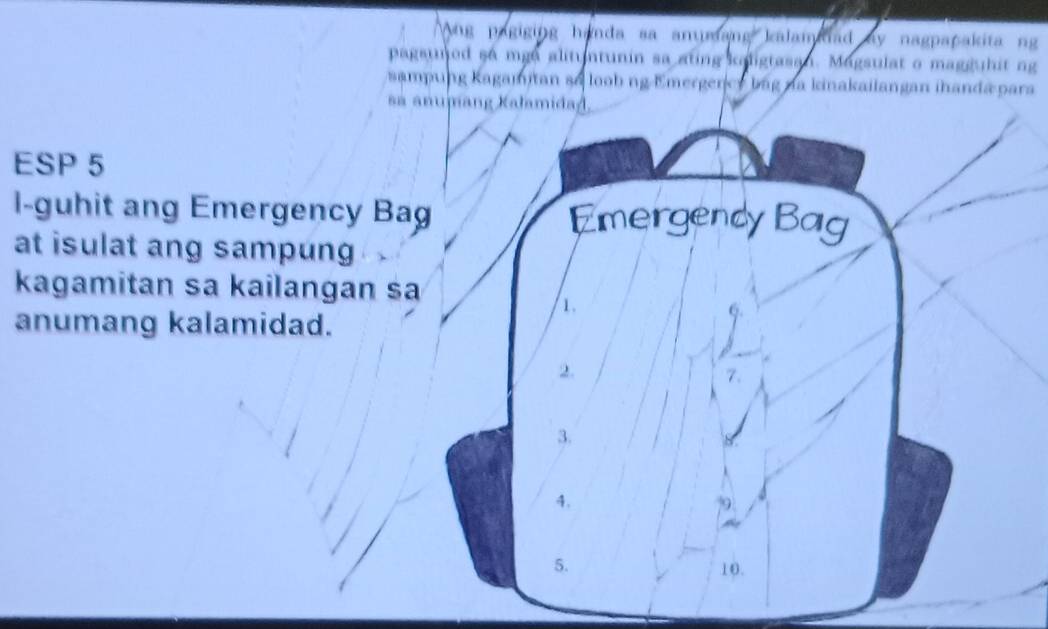 Ang pagiging handa sa ammang kalamaiad ay nagpapakita ng
pagsujed so mge alituntunin sa ating kaligtasan. Magsulat o magguhit ng
sampung Kagamitan s6 loob ng Emergency bag na kinakailangan ihanda para
sa anumang Kalamidad.
ESP 5
l-guhit ang Emergency Bag Emergency Bag
at isulat ang sampung
kagamitan sa kailangan sa
1.
anumang kalamidad.
2.
3.
4.
5. 10.