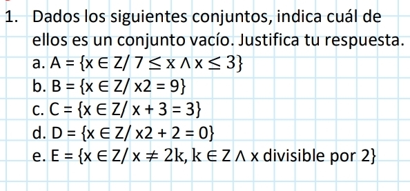 Dados los siguientes conjuntos, indica cuál de
ellos es un conjunto vacío. Justifica tu respuesta.
a. A= x∈ Z/7≤ xwedge x≤ 3
b. B= x∈ Z/x2=9
C. C= x∈ Z/x+3=3
d. D= x∈ Z/x2+2=0
e. E= x∈ Z/x!= 2k, k∈ Zwedge x divisible por 2 