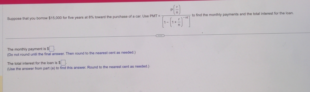 Suppose that you borrow $15,000 for five years at 8% toward the purchase of a car. Use PMT=frac P( r/n )[1-(1+ r/n )^-m] to find the monthly payments and the total interest for the loan. 
The monthly payment is $□. 
(Do not round until the final answer. Then round to the nearest cent as needed.) 
The total interest for the loan is $□. 
(Use the answer from part (a) to find this answer. Round to the nearest cent as needed.)