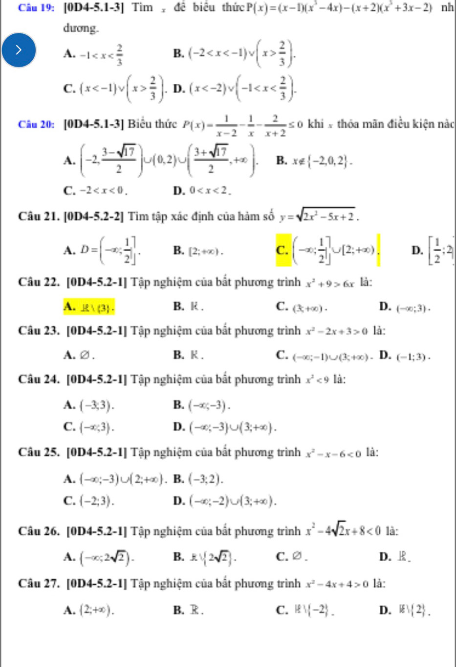 [0D4-5.1-3] Tìm  đề biểu thức P(x)=(x-1)(x^3-4x)-(x+2)(x^3+3x-2) nh
dương.
A. -1 B. (-2  2/3 ).
C. (x  2/3 ). D. (x
Câu 20: [0D4-5.1-3] Biểu thức P(x)= 1/x-2 - 1/x - 2/x+2 ≤ 0 khi # thóa mãn điều kiện nàc
A. (-2, (3-sqrt(17))/2 )∪ (0,2)∪ ( (3+sqrt(17))/2 ,+∈fty ). B. x∉  -2,0,2 .
C. -2 D. 0
Câu 21. [0D4-5.! 2-2] Tim tập xác định của hàm số y=sqrt(2x^2-5x+2).
A. D=(-∈fty , 1/2 ]. B. [2;+∈fty ). C. |(-∈fty ; 1/2 ]∪ [2;+∈fty )| D. [ 1/2 ;2)
Câu 22. [0D4-5.2-1] Tập nghiệm của bắt phương trình x^2+9>6x là:
A. E (3 . B. R . C. (3,+∈fty )· D. (-∈fty ;3)·
Câu 23. [0 D4-5.2-1] | Tập nghiệm của bắt phương trình x^2-2x+3>0 là:
A. varnothing . B. K . C. (-∈fty ;-1)∪ (3;+∈fty ) D. (-1;3).
Câu 24. [0D4-5.2-1] Tập nghiệm của bắt phương trình x^2<9</tex> là:
A. (-3,3). B. (-∈fty ,-3).
C.  -∈fty ,3 . D. (-∈fty ,-3)∪ (3,+∈fty ).
Câu 25. [0D4-5.2-1] Tập nghiệm của bắt phương trình x^2-x-6<0</tex> là:
A. (-∈fty ;-3)∪ (2;+∈fty ). B. (-3;2).
C. (-2;3). D. (-∈fty ;-2)∪ (3;+∈fty ).
Câu 26. [0D4-5.2-1] Tập nghiệm của bắt phương trình x^2-4sqrt(2)x+8<0</tex> là:
A. (-∈fty ;2sqrt(2)). B. kvee  2sqrt(2) . C.∅. D. 
Câu 27. [0D4-5.2-1] Tập nghiệm của bắt phương trình x^2-4x+4>0 là:
A. (2;+∈fty ). B. R . C. Rvee  -2 . D. ∉  2 .