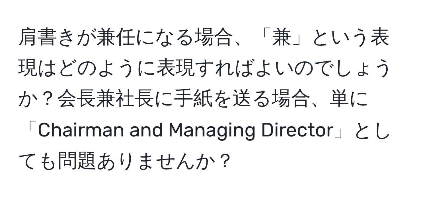 肩書きが兼任になる場合、「兼」という表現はどのように表現すればよいのでしょうか？会長兼社長に手紙を送る場合、単に「Chairman and Managing Director」としても問題ありませんか？