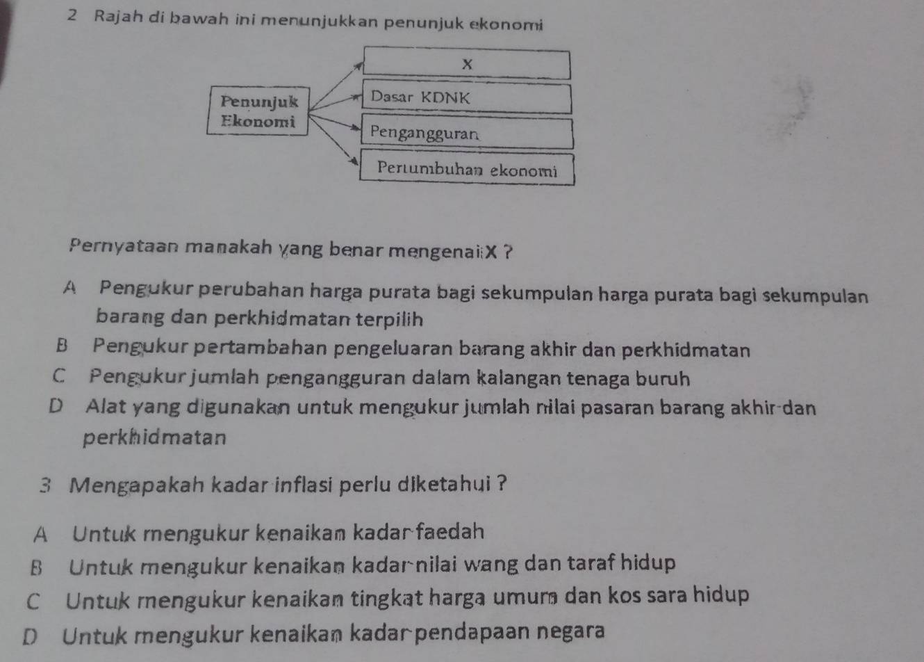 Rajah di bawah ini menunjukkan penunjuk ekonomi
X
Penunjuk Dasar KDNK
Ekonomi
Pengangguran
Pertumıbuhan ekonomi
Pernyataan manakah yang benar mengenaiiX ?
A Pengukur perubahan harga purata bagi sekumpulan harga purata bagi sekumpulan
barang dan perkhidmatan terpilih
B Pengukur pertambahan pengeluaran barang akhir dan perkhidmatan
C Pengukur jumlah pengangguran dalam kalangan tenaga buruh
D Alat yang digunakan untuk mengukur jumlah nilai pasaran barang akhir-dan
perkhidmatan
3 Mengapakah kadar inflasi perlu diketahui ?
A Untuk mengukur kenaikam kadar faedah
B Untuk mengukur kenaikan kadar nilai wang dan taraf hidup
C Untuk mengukur kenaikan tingkat harga umum dan kos sara hidup
D Untuk mengukur kenaikan kadarpendapaan negara