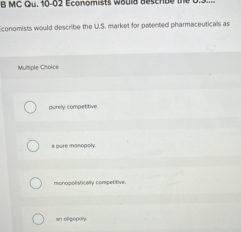 MC Qu. 10-02 Economists would describe the 0.9....
Economists would describe the U.S. market for patented pharmaceuticals as
Multiple Choice
purely competitive.
a pure monopoly.
monopolistically competitive.
an oligopoly.