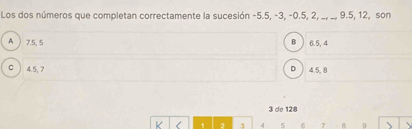 Los dos números que completan correctamente la sucesión -5.5, -3, -0.5, 2, _, _, 9.5, 12, son
A ) 7.5, 5 B 6.5, 4
C ) 4.5, 7 D 4.5, 8
3 de 128
K ( 1 2 3 4 5 6 7 8 9 、 