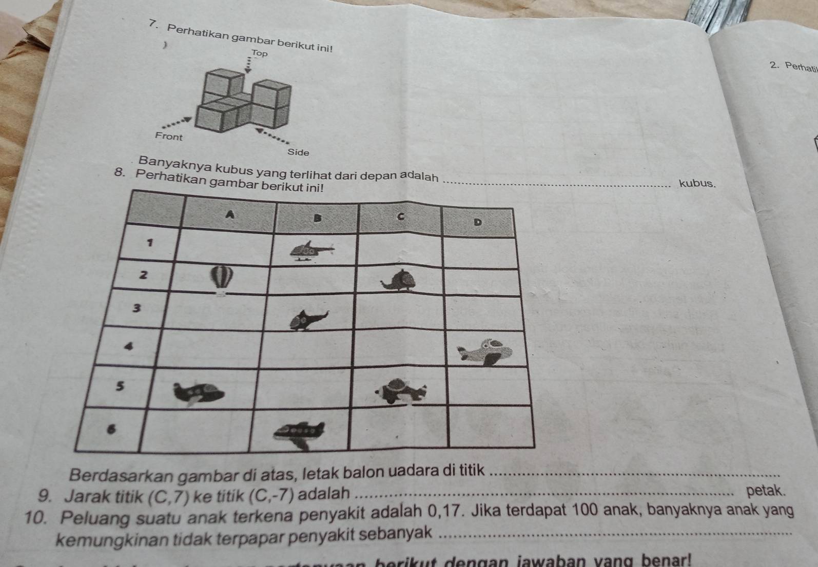 Perhatikan gambar berik 
 
2. Perhati 
yaknya kubus yang terlihat dari depan adalah 
8. Perhatikan 
kubus. 
Berdasarkan gambar di atas, letak balon uadara di titik_ 
9. Jarak titik (C,7) ke titik (C,-7) adalah _petak. 
10. Peluang suatu anak terkena penyakit adalah 0, 17. Jika terdapat 100 anak, banyaknya anak yang 
kemungkinan tidak terpapar penyakit sebanyak_ 
t e n g an jawaban van g benar l