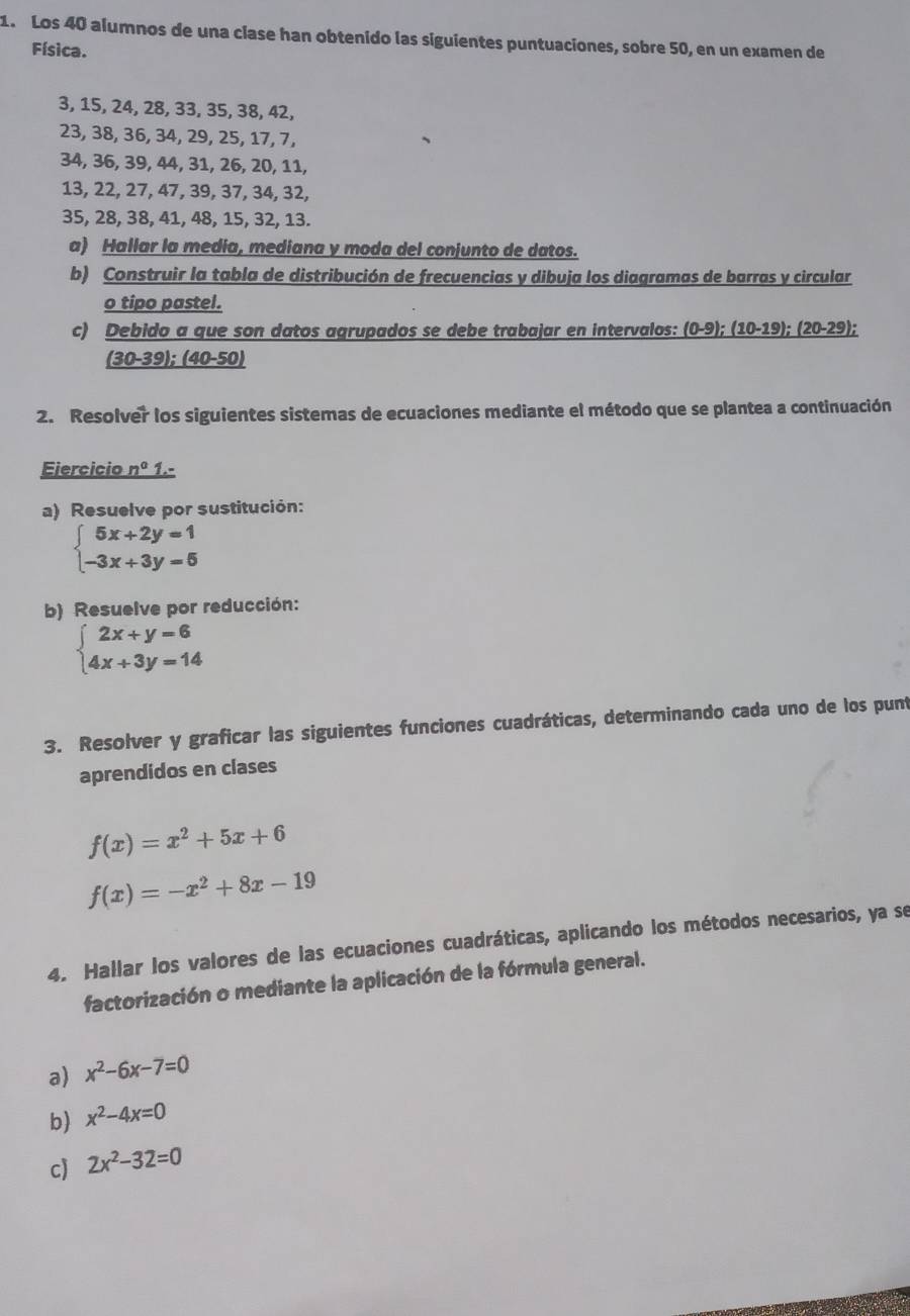 Los 40 alumnos de una clase han obtenido las siguientes puntuaciones, sobre 50, en un examen de
Física.
3, 15, 24, 28, 33, 35, 38, 42,
23, 38, 36, 34, 29, 25, 17, 7,
34, 36, 39, 44, 31, 26, 20, 11,
13, 22, 27, 47, 39, 37, 34, 32,
35, 28, 38, 41, 48, 15, 32, 13.
a) Hallar la media, mediana y moda del conjunto de datos.
b) Construir la tabla de distribución de frecuencias y dibuja los diagramas de barras y circular
o tipo pastel.
c) Debido a que son datos agrupados se debe trabajar en intervalos: _ (0-9);(10-19);(20-29);
_ (30-39);(40-50)
2. Resolver los siguientes sistemas de ecuaciones mediante el método que se plantea a continuación
Ejercicio n° 1.-
a) Resuelve por sustitución:
beginarrayl 5x+2y=1 -3x+3y=5endarray.
b) Resuelve por reducción:
beginarrayl 2x+y=6 4x+3y=14endarray.
3. Resolver y graficar las siguientes funciones cuadráticas, determinando cada uno de los punt
aprendidos en clases
f(x)=x^2+5x+6
f(x)=-x^2+8x-19
4. Hallar los valores de las ecuaciones cuadráticas, aplicando los métodos necesarios, ya se
factorización o mediante la aplicación de la fórmula general.
a) x^2-6x-7=0
b) x^2-4x=0
c) 2x^2-32=0