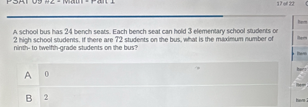 Ar 09 #2 - Maun - Pan 1 17 of 22
Item
A school bus has 24 bench seats. Each bench seat can hold 3 elementary school students or
2 high school students. If there are 72 students on the bus, what is the maximum number of ltem
ninth- to twelfth-grade students on the bus?
Item
Item
A0
Item
B 2
1tem2