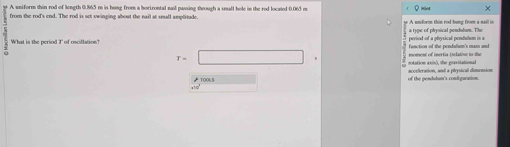 A uniform thin rod of length 0.865 m is hung from a horizontal nail passing through a small hole in the rod located 0.065 m Hint × 
from the rod's end. The rod is set swinging about the nail at small amplitude. 
A uniform thin rod hung from a nail is
5 What is the period T of oscillation? period of a physical pendulum is a 
a type of physical pendulum. The 
function of the pendulum's mass and
T=□ s moment of inertia (relative to the 
rotation axis), the gravitational 
acceleration, and a physical dimension 
★ TOOLS □ of the pendulum's configuration.
* 10^y x_1+x_2= □ /□  