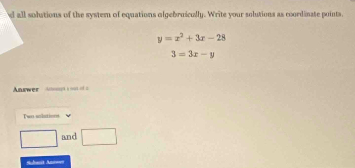 all solutions of the system of equations algebraically. Write your solutions as coordinate points.
y=x^2+3x-28
3=3x-y
Answer Attomp i out of a 
Two solutions 
and □ 
Suhenit Answer