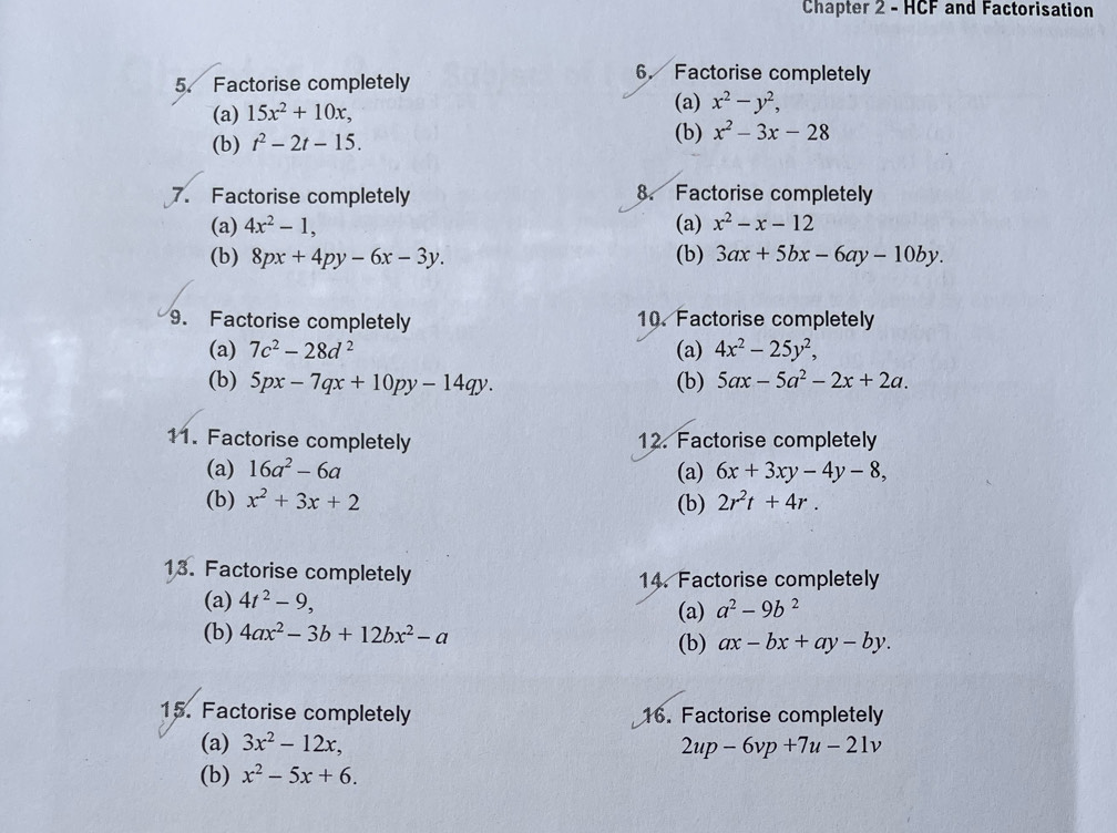 Chapter 2 - HCF and Factorisation 
5. Factorise completely 
6. Factorise completely 
(a) 15x^2+10x, (a) x^2-y^2, 
(b) 
(b) t^2-2t-15. x^2-3x-28
7. Factorise completely 8. Factorise completely 
(a) 4x^2-1, (a) x^2-x-12
(b) 8px+4py-6x-3y. (b) 3ax+5bx-6ay-10by. 
9. Factorise completely 10. Factorise completely 
(a) 7c^2-28d^2 (a) 4x^2-25y^2, 
(b) 5px-7qx+10py-14qy. (b) 5ax-5a^2-2x+2a. 
11. Factorise completely 12. Factorise completely 
(a) 16a^2-6a (a) 6x+3xy-4y-8, 
(b) x^2+3x+2 (b) 2r^2t+4r. 
13. Factorise completely 14. Factorise completely 
(a) 4t^2-9, 
(a) a^2-9b^2
(b) 4ax^2-3b+12bx^2-a (b) ax-bx+ay-by. 
15. Factorise completely 16. Factorise completely 
(a) 3x^2-12x, 2up-6vp+7u-21v
(b) x^2-5x+6.