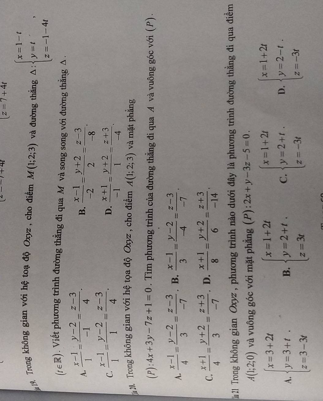 (z--)+4t
|z=7+4t
im 19. Trong không gian với hệ toạ độ Oxyz , cho điểm M(1;2;3) và đường thắng △ :beginarrayl x=1-t y=t z=-1-4tendarray. ,
(t∈ R R). Viết phương trình đường thẳng đi qua M và song song với đường thẳng Δ .
A.  (x-1)/1 = (y-2)/-1 = (z-3)/4 .  (x-1)/-2 = (y+2)/2 = (z-3)/-8 .
B.
D.
C.  (x-1)/1 = (y-2)/1 = (z-3)/4 .  (x+1)/-1 = (y+2)/1 = (z+3)/-4 .
20. Trong không gian với hệ tọa độ Oxyz, cho điểm A(1;2;3) và mặt phẳng
(P ) : 4x+3y-7z+1=0. Tìm phương trình của đường thẳng đi qua A và vuông góc với (P).
A.  (x-1)/4 = (y-2)/3 = (z-3)/-7 . B.  (x-1)/3 = (y-2)/-4 = (z-3)/-7 .
C.  (x+1)/4 = (y+2)/3 = (z+3)/-7 . D.  (x+1)/8 = (y+2)/6 = (z+3)/-14 .
21 Trong không gian Oxyz , phương trình nào dưới đây là phương trình đường thằng đi qua điểm
A(1;2;0) và vuông góc với mặt phẳng (P): 2x+y-3z-5=0.
A. beginarrayl x=3+2t y=3+t. z=3-3tendarray. B. beginarrayl x=1+2t y=2+t. z=3tendarray. C. beginarrayl x=1+2t y=2+t. z=-3tendarray. D. beginarrayl x=1+2t y=2-t. z=-3tendarray.