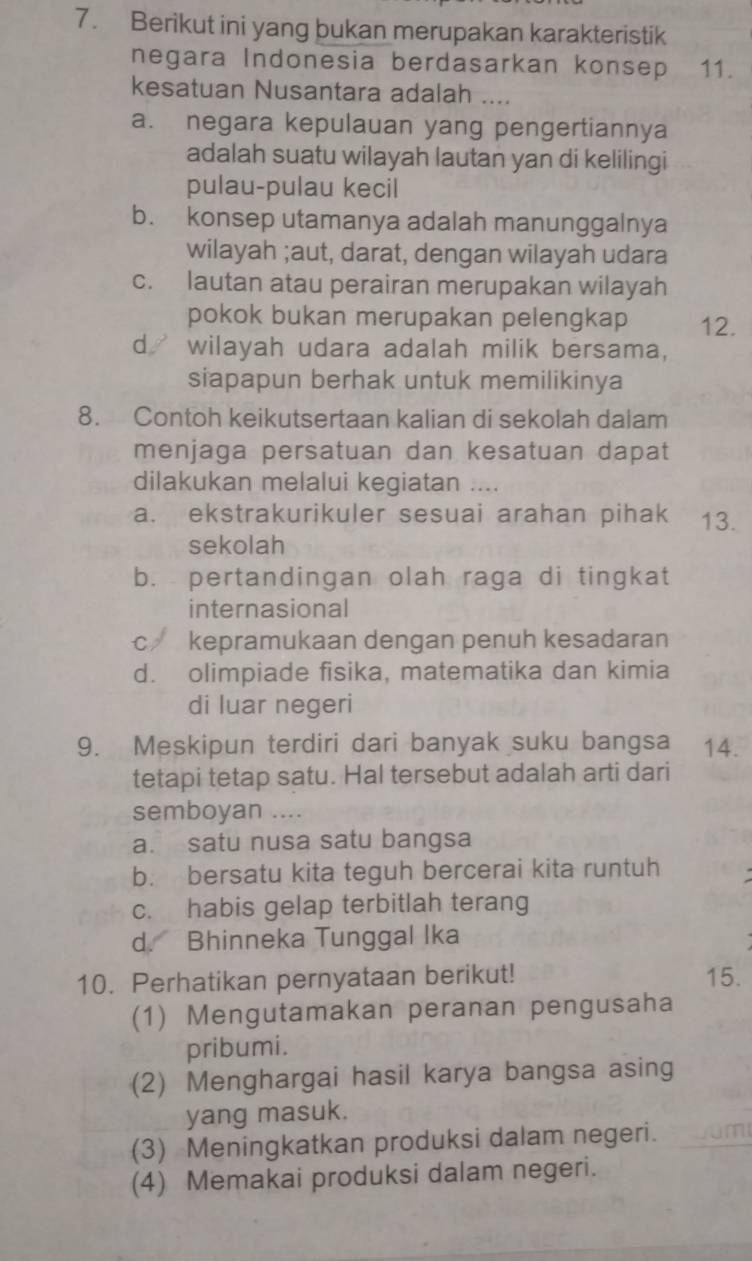 Berikut ini yang bukan merupakan karakteristik
negara Indonesia berdasarkan konsep 11.
kesatuan Nusantara adalah ....
a. negara kepulauan yang pengertiannya
adalah suatu wilayah lautan yan di kelilingi
pulau-pulau kecil
b. konsep utamanya adalah manunggalnya
wilayah ;aut, darat, dengan wilayah udara
c. lautan atau perairan merupakan wilayah
pokok bukan merupakan pelengkap 12.
d wilayah udara adalah milik bersama,
siapapun berhak untuk memilikinya
8. Contoh keikutsertaan kalian di sekolah dalam
menjaga persatuan dan kesatuan dapat
dilakukan melalui kegiatan ....
a. ekstrakurikuler sesuai arahan pihak 13.
sekolah
b. pertandingan olah raga di tingkat
internasional
c kepramukaan dengan penuh kesadaran
d. olimpiade fisika, matematika dan kimia
di luar negeri
9. Meskipun terdiri dari banyak suku bangsa 14.
tetapi tetap satu. Hal tersebut adalah arti dari
semboyan ....
a. satu nusa satu bangsa
b. bersatu kita teguh bercerai kita runtuh
c. habis gelap terbitlah terang
d. Bhinneka Tunggal Ika
10. Perhatikan pernyataan berikut! 15.
(1) Mengutamakan peranan pengusaha
pribumi.
(2) Menghargai hasil karya bangsa asing
yang masuk.
(3) Meningkatkan produksi dalam negeri.
(4) Memakai produksi dalam negeri.