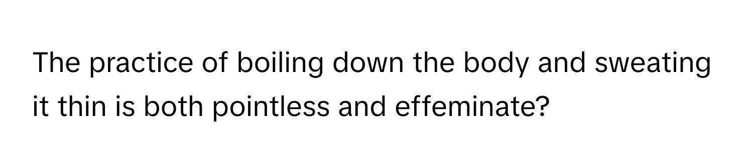 The practice of boiling down the body and sweating it thin is both pointless and effeminate?