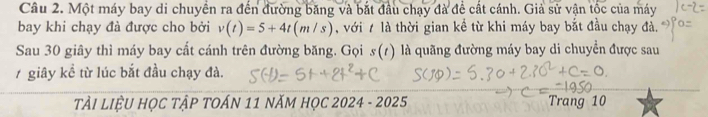Một máy bay di chuyển ra đến đường băng và bắt đầu chạy đà để cất cánh. Giả sử vận tốc của máy 
bay khi chạy đà được cho bởi v(t)=5+4t(m/s) , với 7 là thời gian kể từ khi máy bay bắt đầu chạy đà. 
Sau 30 giây thì máy bay cất cánh trên đường băng. Gọi s(t) là quãng đường máy bay di chuyển được sau
7 giây kề từ lúc bắt đầu chạy đà. 
TI LIỆU HỌC TậP TOÁN 11 NăM HọC 2024 - 2025 Trang 10