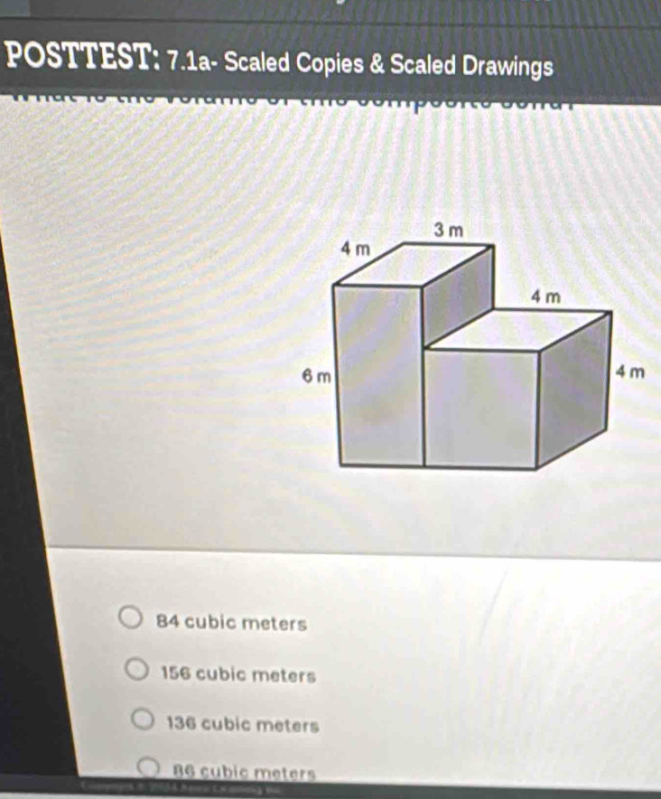 POSTTEST: 7.1a- Scaled Copies & Scaled Drawings
84 cubic meters
156 cubic meters
136 cubic meters
86 cubic meters