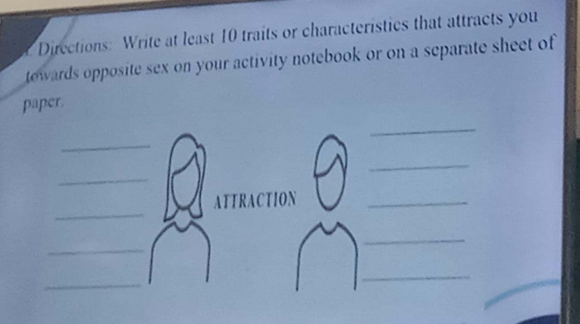 Directions: Write at least 10 traits or characteristics that attracts you 
towards opposite sex on your activity notebook or on a separate sheet of 
paper. 
_ 
_ 
_ 
_ 
_ 
ATTRACTION_ 
_ 
_ 
_ 
_