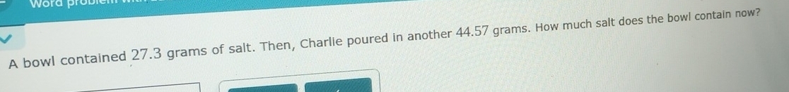 word prob 
A bowl contained 27.3 grams of salt. Then, Charlie poured in another 44.57 grams. How much salt does the bowl contain now?