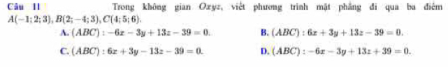 Câu Il Trong không gian Oxyz, viết phương trinh mặt phẳng đi qua ba điêm
A(-1;2;3), B(2;-4;3), C(4;5;6).
A. (ABC):-6x-3y+13z-39=0. B. (ABC):6x+3y+13z-39=0.
C. (ABC):6x+3y-13z-39=0. D. (ABC):-6x-3y+13z+39=0.