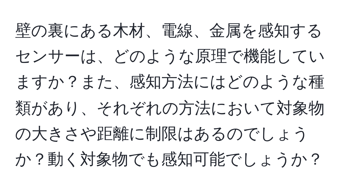 壁の裏にある木材、電線、金属を感知するセンサーは、どのような原理で機能していますか？また、感知方法にはどのような種類があり、それぞれの方法において対象物の大きさや距離に制限はあるのでしょうか？動く対象物でも感知可能でしょうか？