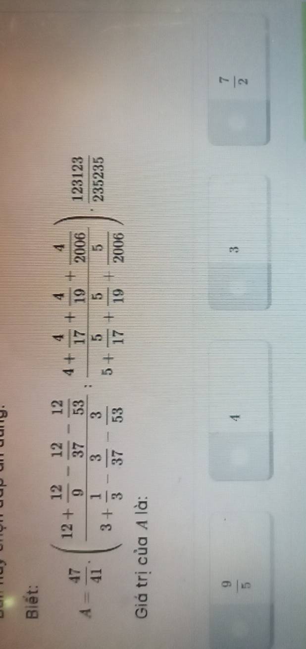 Biết:
A= 47/41 .(frac 12+ 12/9 - 12/37 - 12/53 3+ 1/3 - 3/37 - 3/53 ; frac 4+ 4/17 + 4/19 + 4/2006 5+ 5/17 + 5/19 + 5/2006 ). 123123/235235 
Giá trị của A là:
 9/5 
4
3
 7/2 