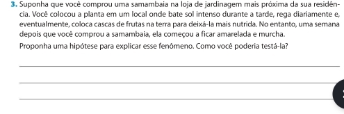 Suponha que você comprou uma samambaia na loja de jardinagem mais próxima da sua residên- 
cia. Você colocou a planta em um local onde bate sol intenso durante a tarde, rega diariamente e, 
eventualmente, coloca cascas de frutas na terra para deixá-la mais nutrida. No entanto, uma semana 
depois que você comprou a samambaia, ela começou a ficar amarelada e murcha. 
Proponha uma hipótese para explicar esse fenômeno. Como você poderia testá-la? 
_ 
_ 
_