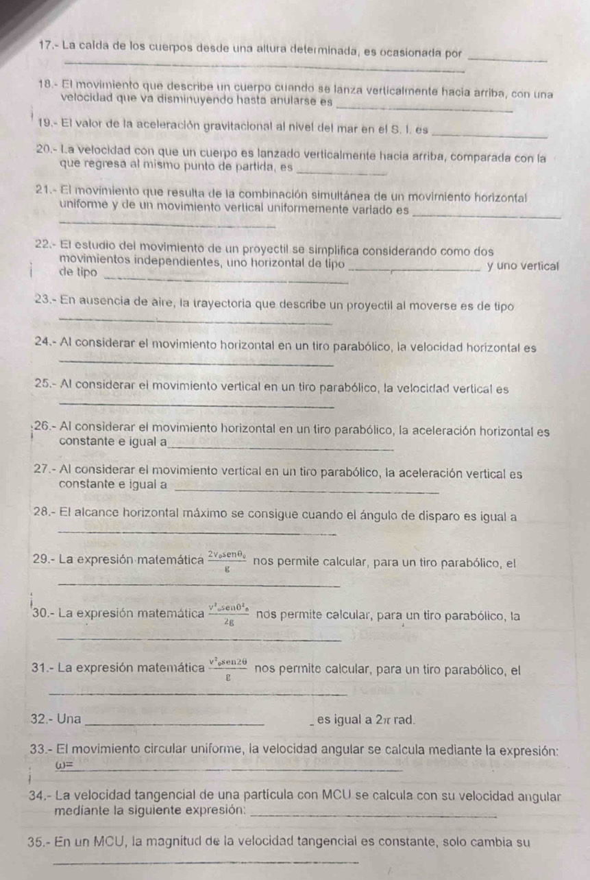 17.- La caída de los cuerpos desde una altura determinada, es ocasionada por_
_
18.- El movimiento que describe un cuerpo cuando se lanza verticalmente hacia arriba, con una
velocidad que va disminuyendo hasta anularse es
_
19.- El valor de la aceleración gravitacional al nivel del mar en el S. I. es
20.- La velocidad con que un cuerpo es lanzado verticalmente hacía arriba, comparada con la
que regresa al mismo punto de partida, es
_
21.- El movimiento que resulta de la combinación simultánea de un movimiento horizontal
_
_
uniforme y de un movimiento vertical uniformemente variado es
22.- El estudio del movimiento de un proyectil se simplifica considerando como dos
movimientos independientes, uno horizontal de tipo
_
de tipo _y uno vertical
_
23.- En ausencia de aire, la trayectoria que describe un proyectil al moverse es de tipo
_
24.- Al considerar el movimiento horizontal en un tiro parabólico, la velocidad horizontal es
25.- Al considerar el movimiento vertical en un tiro parabólico, la velocidad vertical es
_
26.- Al considerar el movimiento horizontal en un tiro parabólico, la aceleración horizontal es
constante e igual a
_
27.- Al considerar el movimiento vertícal en un tiro parabólico, la aceleración vertical es
constante e igual a_
_
28.- El alcance horizontal máximo se consigue cuando el ángulo de disparo es igual a
29.- La expresión matemática frac 2v_0sen θ _0g nos permite calcular, para un tiro parabólico, el
_
30.- La expresión matemática frac V^2_0sen 0^2_02g nos permite calcular, para un tiro parabólico, la
_
31.- La expresión matemática frac v^2_0sen2θ g nos permite calcular, para un tiro parabólico, el
_
32.- Una _es igual a 2π rad.
33.- El movimiento circular uniforme, la velocidad angular se calcula mediante la expresión:
_ (_ u)=
34.- La velocidad tangencial de una partícula con MCU se calcula con su velocidad angular
mediante la siguiente expresión:_
35.- En un MCU, la magnitud de la velocidad tangencial es constante, solo cambia su
_