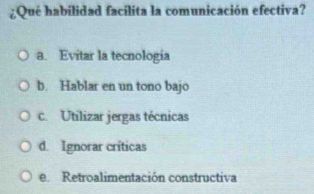 ¿Qué habílidad facílita la comunicación efectiva?
a. Evitar la tecnología
b. Hablar en un tono bajo
c. Utilizar jergas técnicas
d. Ignorar críticas
e. Retroalimentación constructiva