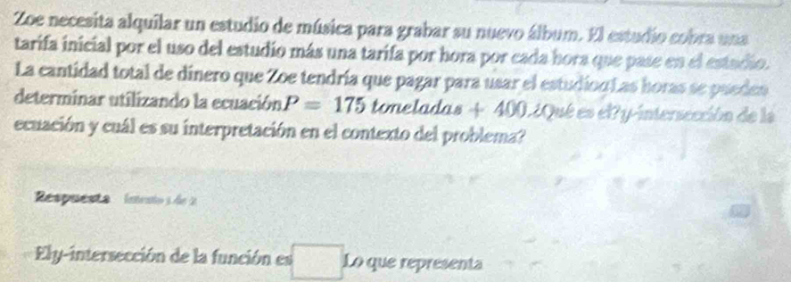 Zoe necesita alquilar un estudio de música para grabar su nuevo álbum. El estudio cobra una 
tarifa inicial por el uso del estudio más una tarifa por hora por cada hora que pase en el estadio. 
La cantidad total de dinero que Zoe tendría que pagar para usar el estudion Las horas se pueden 
determinar utilizando la ecuación P=175 toneladas + 400.¿Qué es el?y-intersección de las 
ecuación y cuál es su interpretación en el contexto del problema? 
Respuesta intento s de 2
Ely-intersección de la función es Lo que representa