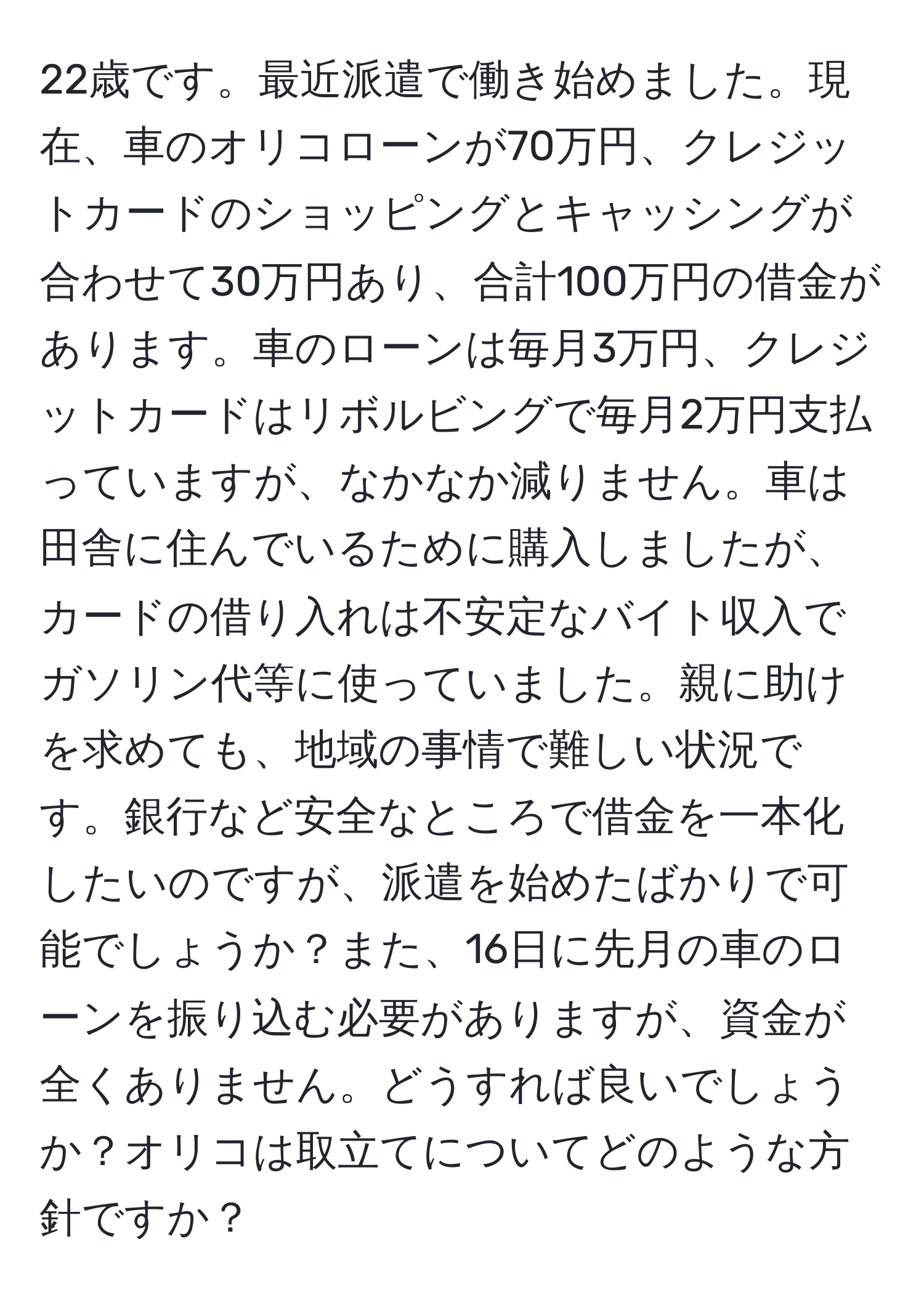 22歳です。最近派遣で働き始めました。現在、車のオリコローンが70万円、クレジットカードのショッピングとキャッシングが合わせて30万円あり、合計100万円の借金があります。車のローンは毎月3万円、クレジットカードはリボルビングで毎月2万円支払っていますが、なかなか減りません。車は田舎に住んでいるために購入しましたが、カードの借り入れは不安定なバイト収入でガソリン代等に使っていました。親に助けを求めても、地域の事情で難しい状況です。銀行など安全なところで借金を一本化したいのですが、派遣を始めたばかりで可能でしょうか？また、16日に先月の車のローンを振り込む必要がありますが、資金が全くありません。どうすれば良いでしょうか？オリコは取立てについてどのような方針ですか？