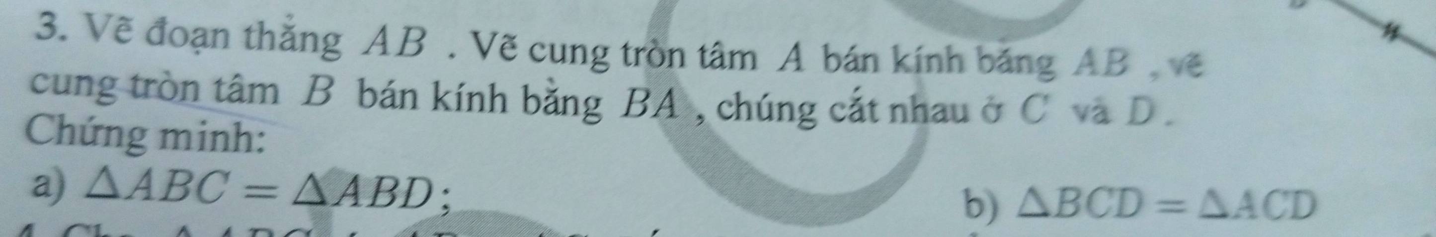 Vẽ đoạn thắng AB. Vẽ cung tròn tâm A bán kính băng AB , về 
cung tròn tâm B bán kính bằng BA , chúng cắt nhau ở C và D. 
Chứng minh: 
a) △ ABC=△ ABD : 
b) △ BCD=△ ACD