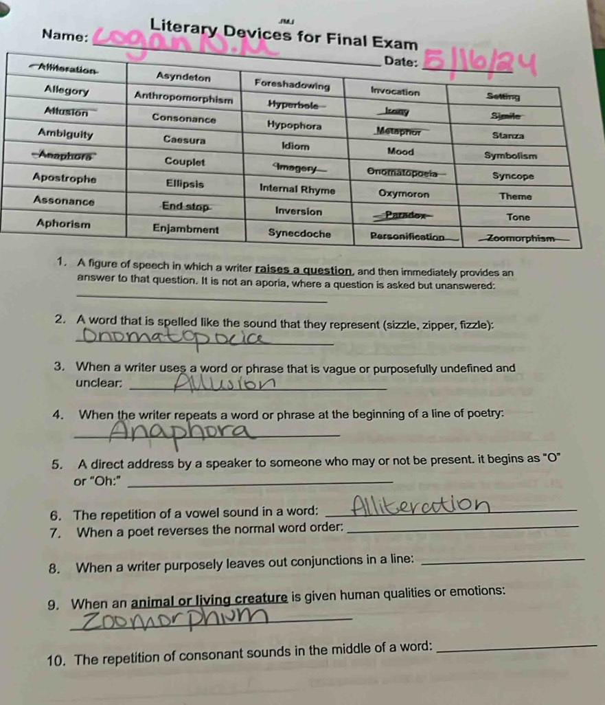 Literary Devices for Final Exam 
Name: 
1. A figure of speech in which a writer raises a question, and then immediately provides an 
_ 
answer to that question. It is not an aporia, where a question is asked but unanswered: 
2. A word that is spelled like the sound that they represent (sizzle, zipper, fizzle): 
_ 
3. When a writer uses a word or phrase that is vague or purposefully undefined and 
_ 
unclear: 
4. When the writer repeats a word or phrase at the beginning of a line of poetry: 
_ 
5. A direct address by a speaker to someone who may or not be present. it begins as "O" 
or “Oh:”_ 
6. The repetition of a vowel sound in a word:_ 
7. When a poet reverses the normal word order:_ 
8. When a writer purposely leaves out conjunctions in a line:_ 
_ 
9. When an animal or living creature is given human qualities or emotions: 
10. The repetition of consonant sounds in the middle of a word:_