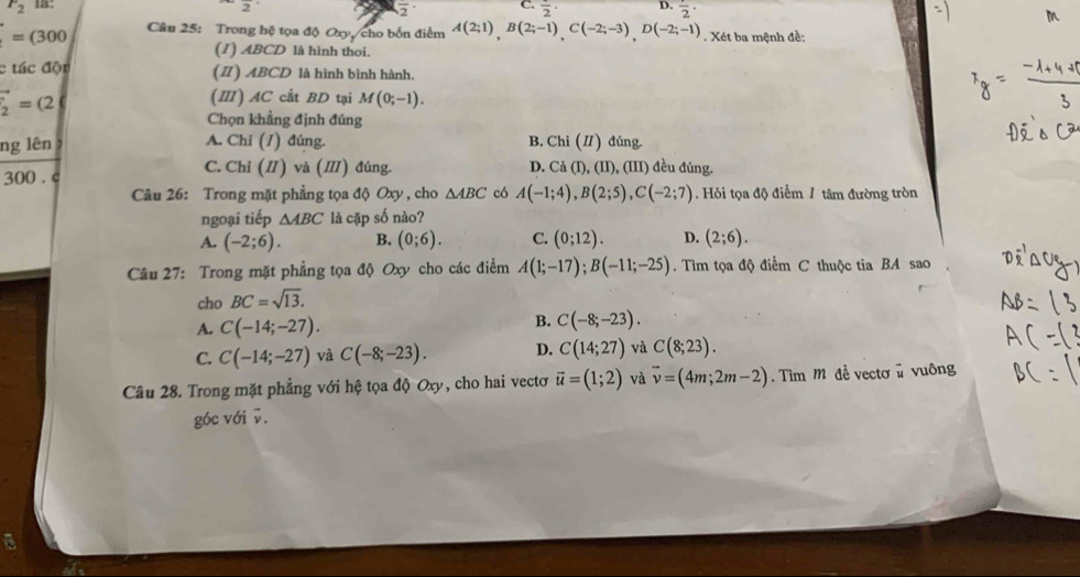 F_2 1a° C. frac 2· D. frac 2·
2
overline 2
=(300 Câu 25: Trong hệ tọa độ Oxy, cho bốn điểm A(2;1),B(2;-1),C(-2;-3),D(-2;-1). Xét ba mệnh đề:
(1) ABCD là hình thoi.
c tác độn (Ⅱ) ABCD là hình bình hành.
vector _2=(2
(Ⅲ) AC cất BD tại M(0;-1).
Chọn khẳng định đúng
ng lên A. Chi (1) đúng. B. Chi (Ⅱ) đúng.
300 . c C. Chỉ (I) và (Ⅲ) đúng. D. Cả (I), (II), (III) đều đúng.
Câu 26: Trong mặt phẳng tọa độ Oxy , cho △ ABC có A(-1;4),B(2;5),C(-2;7) Hỏi tọa độ điểm 1 tâm đường tròn
ngoại tiếp △ ABC là cặp số nào?
A. (-2;6). B. (0;6). C. (0;12). D. (2;6).
Câu 27: Trong mặt phẳng tọa độ Oxy cho các điểm A(1;-17);B(-11;-25).  Tìm tọa độ điểm C thuộc tia BA sao
cho BC=sqrt(13).
A. C(-14;-27). B. C(-8;-23).
C. C(-14;-27) và C(-8;-23). D. C(14;27) và C(8;23).
Câu 28. Trong mặt phẳng với hệ tọa độ Oxy, cho hai vectơ vector u=(1;2) và vector v=(4m;2m-2) ìm Mỹ đề vectơ ủ vuông
góc với v.