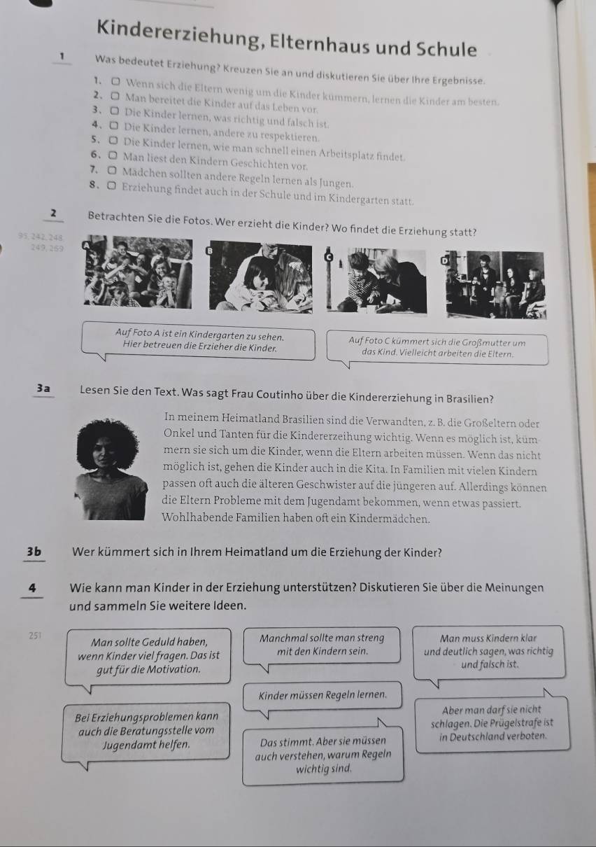 Kindererziehung, Elternhaus und Schule
1 Was bedeutet Erziehung? Kreuzen Sie an und diskutieren Sie über Ihre Ergebnisse.
1. O Wenn sich die Eltern wenig um die Kinder kümmern, lernen die Kinder am besten.
2、 O Man bereitet die Kinder auf das Leben vor.
3、 □ Die Kinder lernen, was richtig und falsch ist.
4. □ Die Kinder lernen, andere zu respektieren.
5. O Die Kinder lernen, wie man schnell einen Arbeitsplatz findet.
6. O Man liest den Kindern Geschichten vor.
7. O Madchen sollten andere Regeln lernen als Jungen.
8. O Erziehung findet auch in der Schule und im Kindergarten statt.
2 Betrachten Sie die Fotos. Wer erzieht die Kinder? Wo findet die Erziehung statt?
95, 242,248
249, 269
o
Auf Foto A ist ein Kindergarten zu sehen. Auf Foto C kümmert sich die Großmutter um
Hier betreuen die Erzieher die Kinder. das Kind. Vielleicht arbeiten die Eltern.
3a Lesen Sie den Text. Was sagt Frau Coutinho über die Kindererziehung in Brasilien?
In meinem Heimatland Brasilien sind die Verwandten, z. B. die Großeltern oder
Onkel und Tanten für die Kindererzeihung wichtig. Wenn es möglich ist, küm
mern sie sich um die Kinder, wenn die Eltern arbeiten müssen. Wenn das nicht
möglich ist, gehen die Kinder auch in die Kita. In Familien mit vielen Kindern
passen oft auch die älteren Geschwister auf die jüngeren auf. Allerdings können
die Eltern Probleme mit dem Jugendamt bekommen, wenn etwas passiert.
Wohlhabende Familien haben oft ein Kindermädchen.
3b Wer kümmert sich in Ihrem Heimatland um die Erziehung der Kinder?
4Wie kann man Kinder in der Erziehung unterstützen? Diskutieren Sie über die Meinungen
und sammeln Sie weitere Ideen.
251 Man sollte Geduld haben, Manchmal sollte man streng Man muss Kindern klar
wenn Kinder viel fragen. Das ist mit den Kindern sein. und deutlich sagen, was richtig
gut für die Motivation. und falsch ist.
Kinder müssen Regeln lernen.
Bei Erziehungsproblemen kann Aber man darf sie nicht
auch die Beratungsstelle vom schlagen. Die Prügelstrafe ist
Jugendamt helfen. Das stimmt. Aber sie müssen in Deutschland verboten.
auch verstehen, warum Regeln
wichtig sind.