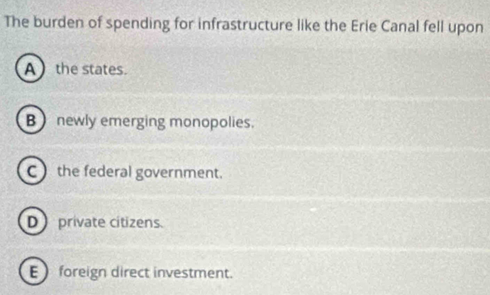 The burden of spending for infrastructure like the Erie Canal fell upon
A  the states.
B newly emerging monopolies.
C the federal government.
D private citizens.
E foreign direct investment.