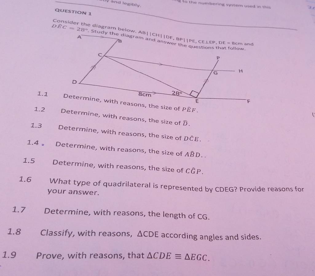 and legibly.
g to the numbering system used in this 
 
QUESTION 1
Consider the diagram below. A
DEC=28°
1.1 *
1.2 Determine, with reasons, the size of D.
1.3 Determine, with reasons, the size of Dwidehat CE.
1.4  Determine, with reasons, the size of Ahat BD.
1.5 Determine, with reasons, the size of Cwidehat GP.
1.6 What type of quadrilateral is represented by CDEG? Provide reasons for
your answer.
1.7 Determine, with reasons, the length of CG.
1.8 Classify, with reasons, △ CDE according angles and sides.
1.9 Prove, with reasons, that △ CDEequiv △ EGC.