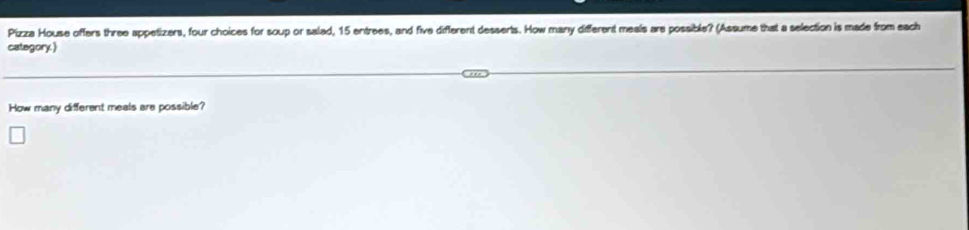 Pizza House offers three appetizers, four choices for soup or salad, 15 entrees, and five different desserts. How many different meals are possible? (Assume that a selection is made from each 
category. 
How many different meals are possible?