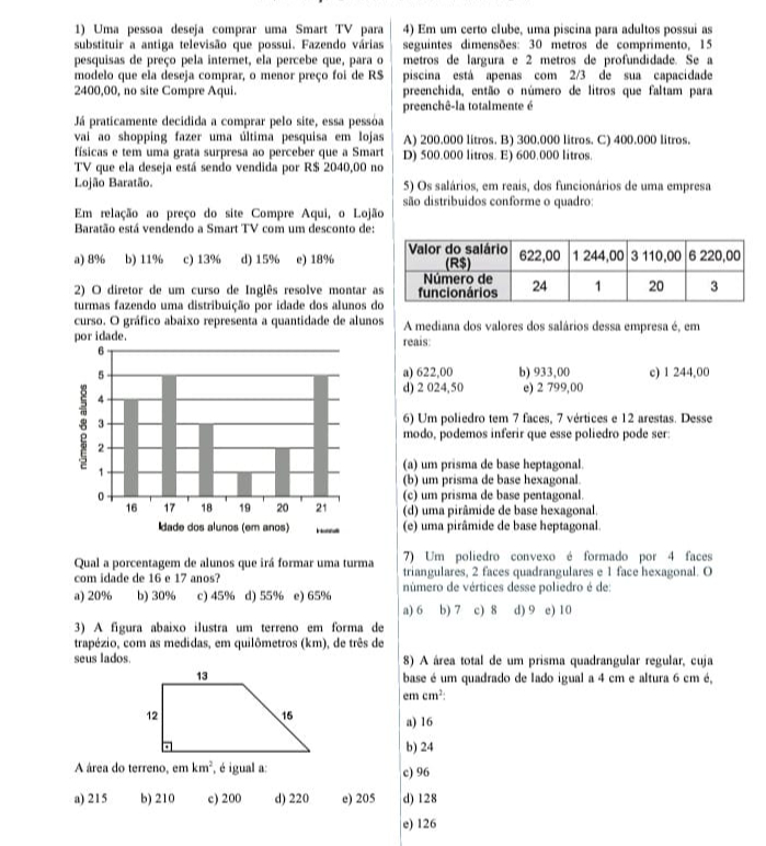 Uma pessoa deseja comprar uma Smart TV para 4) Em um certo clube, uma piscina para adultos possui as
substituir a antiga televisão que possui. Fazendo várias seguintes dimensões: 30 metros de comprimento, 15
pesquisas de preço pela internet, ela percebe que, para o metros de largura e 2 metros de profundidade. Se a
modelo que ela deseja comprar, o menor preço foi de R$ piscina está apenas com 2/3 de sua capacidade
2400,00, no site Compre Aqui. preenchida, então o número de litros que faltam para
Já praticamente decidida a comprar pelo site, essa pessóa preenchê-la totalmente é
vai ao shopping fazer uma última pesquisa em lojas A) 200.000 litros. B) 300.000 litros. C) 400.000 litros.
físicas e tem uma grata surpresa ao perceber que a Smart D) 500.000 litros. E) 600.000 litros.
TV que ela deseja está sendo vendida por R$ 2040,00 no
Lojão Baratão. 5) Os salários, em reais, dos funcionários de uma empresa
são distribuídos conforme o quadro:
Em relação ao preço do site Compre Aqui, o Lojão
Baratão está vendendo a Smart TV com um desconto de
a) 8% b) 11% c) 13% d) 15% e) 18% 
2) O diretor de um curso de Inglês resolve montar 
turmas fazendo uma distribuição por idade dos alunos 
curso. O gráfico abaixo representa a quantidade de alunos A mediana dos valores dos salários dessa empresa é, em
por idadereais:
a) 622,00 b) 933,00 c) 1 244,00
d) 2 024,50 e) 2 799,00
6) Um poliedro tem 7 faces, 7 vértices e 12 arestas. Desse
modo, podemos inferir que esse poliedro pode ser:
(a) um prisma de base heptagonal.
(b) um prisma de base hexagonal.
(c) um prisma de base pentagonal.
(d) uma pirâmide de base hexagonal.
(e) uma pirâmide de base heptagonal.
Qual a porcentagem de alunos que irá formar uma turma 7) Um poliedro convexo é formado por 4 faces
com idade de 16 e 17 anos? triangulares, 2 faces quadrangulares e 1 face hexagonal. O
a) 20% b) 30% c) 45% d) 55% e) 65% número de vértices desse poliedro é de:
a) 6 b) 7 c) 8 d) 9 e) 10
3) A figura abaixo ilustra um terreno em forma de
trapézio, com as medidas, em quilômetros (km), de três de
seus lados 8) A área total de um prisma quadrangular regular, cuja
base é um quadrado de lado igual a 4 cm e altura 6 cm é,
em cm^2:
a) 16
b) 24
A área do terreno, em km^2 , é igual a: c) 96
a) 215 b) 210 c) 200 d) 220 e) 205 d) 128
e) 126