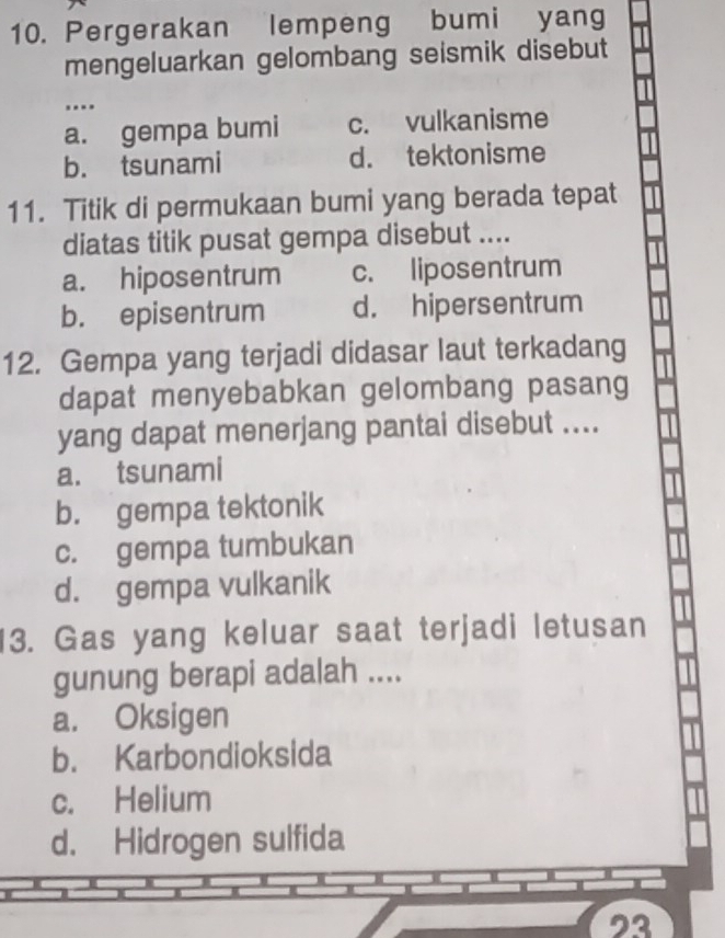 Pergerakan lempeng bumi yang
mengeluarkan gelombang seismik disebut
….
a. gempa bumi c. vulkanisme
b. tsunami d. tektonisme
11. Titik di permukaan bumi yang berada tepat
diatas titik pusat gempa disebut ....
a. hiposentrum c. liposentrum
b. episentrum d. hipersentrum
12. Gempa yang terjadi didasar laut terkadang
dapat menyebabkan gelombang pasang
yang dapat menerjang pantai disebut ....
a. tsunami
b. gempa tektonik
c. gempa tumbukan
d. gempa vulkanik
13. Gas yang keluar saat terjadi letusan
gunung berapi adalah ....
a. Oksigen
b. Karbondioksida
c. Helium
d. Hidrogen sulfida
23