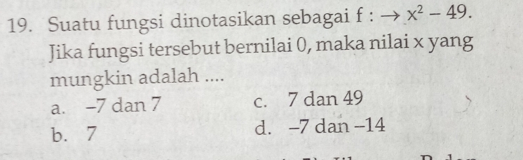 Suatu fungsi dinotasikan sebagai f:to x^2-49. 
Jika fungsi tersebut bernilai 0, maka nilai x yang
mungkin adalah ....
a. -7 dan 7 c. 7 dan 49
b. 7 d. -7 dan -14