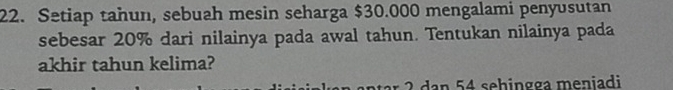 Setiap tahun, sebuah mesin seharga $30.000 mengalami penyusutan 
sebesar 20% dari nilainya pada awal tahun. Tentukan nilainya pada 
akhir tahun kelima? 
ar 2 dan 54 sehingga meniadi