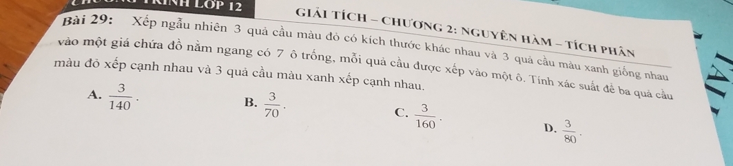 INH LOP 12 GiảI Tích - Chương 2: Nguyên Hàm - tích phân
Bài 29: Xếp ngẫu nhiên 3 quả cầu màu đỏ có kích thước khác nhau và 3 quả cầu màu xanh giống nhau
vào một giá chứa đồ nằm ngang có 7 ô trống, mỗi quả cầu được xếp vào một ô. Tính xác suất để ba quả cầu
màu đỏ xếp cạnh nhau và 3 quả cầu màu xanh xếp cạnh nhau.
A.  3/140 .
B.  3/70 .
C.  3/160 .
D.  3/80 .