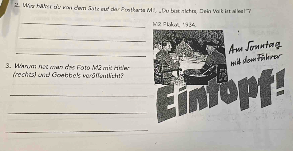 Was hältst du von dem Satz auf der Postkarte M1, „Du bist nichts, Dein Volk ist alles!”? 
_ 
M2 Plakat, 1934. 
_ 
_ 
3. Warum hat man das Foto M2 mit Hitler 
(rechts) und Goebbels veröffentlicht? 
_ 
_ 
_