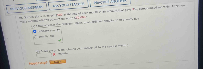 PREVIOUS ANSWERS ASK YOUR TEACHER PRACTICE ANOTHER
Mr. Gordon plans to invest $500 at the end of each month in an account that pays 9%, compounded monthly. After how
many months will the account be worth $30,000?
(a) State whether the problem relates to an ordinary annuity or an annuity due.
ordinary annuity
annuity due
(b) Solve the problem. (Round your answer UP to the nearest month.)
months
Need Help? Read it