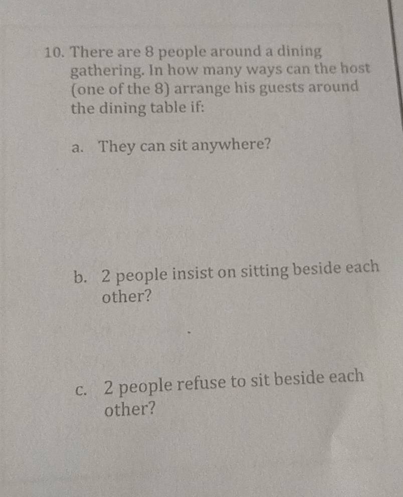 There are 8 people around a dining 
gathering. In how many ways can the host 
(one of the 8) arrange his guests around 
the dining table if: 
a. They can sit anywhere? 
b. 2 people insist on sitting beside each 
other? 
c. 2 people refuse to sit beside each 
other?