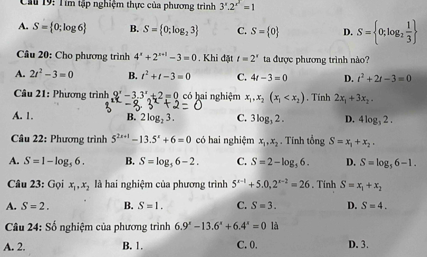 Cầu 19: Tìm tập nghiệm thực của phương trình 3^x.2^(x^2)=1
A. S= 0;log 6 B. S= 0;log _23 C. S= 0
D. S= 0;log _2 1/3 
Câu 20: Cho phương trình 4^x+2^(x+1)-3=0. Khi đặt t=2^x ta được phương trình nào?
A. 2t^2-3=0 B. t^2+t-3=0 C. 4t-3=0 D. t^2+2t-3=0
Câu 21: Phương trình 9^x-3.3^x+2=0 có hai nghiệm x_1,x_2(x_1 . Tính 2x_1+3x_2.
A. 1. B. 2log _23. C. 3log _32. D. 4log _32.
* Câu 22: Phương trình 5^(2x+1)-13.5^x+6=0 có hai nghiệm x_1,x_2. Tính tổng S=x_1+x_2.
A. S=1-log _56. B. S=log _56-2. C. S=2-log _56. D. S=log _56-1.
Câu 23: Gọi x_1,x_2 là hai nghiệm của phương trình 5^(x-1)+5.0,2^(x-2)=26. Tính S=x_1+x_2
A. S=2. B. S=1. C. S=3. D. S=4.
Câu 24: Số nghiệm của phương trình 6.9^x-13.6^x+6.4^x=0 là
A. 2. B. 1. C. 0. D. 3.