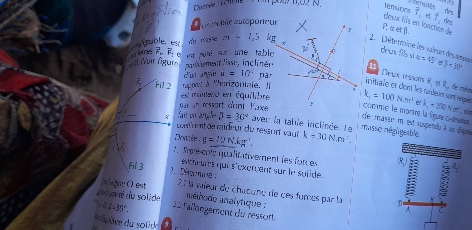 Donnée : Echene : P em pour 0,02 N.
Itensités a
tensions vector T_1 des
8 Un mobile autoporteuet vector T_2 des
deux fils en fonction de
P, α et β.
s négligeable, est de masse m=1,5 k
2. Détermine les valeurs des tension
ras forces vector F_y vector F_2∈ est posé sur une table
deux fils si alpha =45°
3). (Voir figure parfaitement lisse, inclinéee beta =30°.
11
d'un angle alpha =10° par
Deux ressorts R_1 et R_2, de mêm
vector F_2 Fil 2 rapport à l'horizontale. I
initiale et dont les raideurs sont resped
est maintenu en équilibre
k_1=100N.m^(-1) et k_2=200N.m^(-1)
par un ressort dont l'axe
10°
son
comme le montre la figure ci-dessous.
de masse m est suspendu à un dispos
x fait un angle beta =30° avec la table inclinée. Le masse négligeable.
coefficient de raideur du ressort vaut
Donnée : g=10N.kg^(-1). k=30N.m^(-1).
vector F_3
1. Représente qualitativement les forces
extérieures qui s'exercent sur le solide.
Fil 3  2. Détermine :
[ dant lorigine O est
2.1 la valeur de chacune de ces forces par la
méthode analytique ;
alpha =40°,beta =30°.
eme de gravité du solide. 2.2 l'allongement du ressort.
rs d'équilibre du solide 0